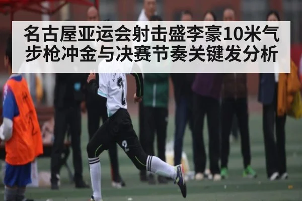 名古屋亚运会射击盛李豪10米气步枪冲金与决赛节奏关键发分析